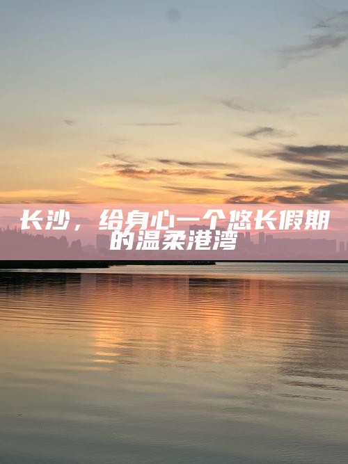 长沙，悠长假期的温柔港湾，为身心寻找宁静