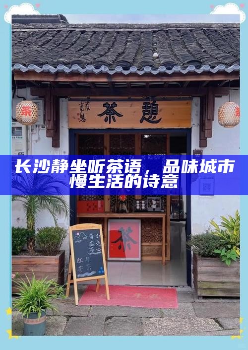 长沙静坐听茶语，品味城市慢生活的诗意，长沙慢生活，静坐听茶语，品味城市诗意