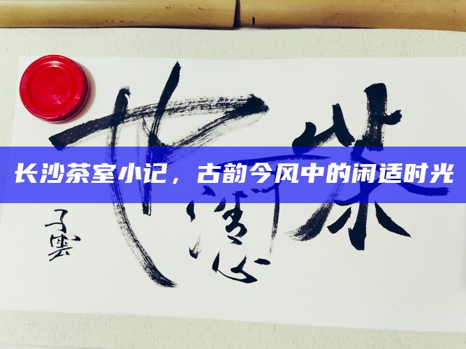 长沙茶室小记，古韵今风中的闲适时光