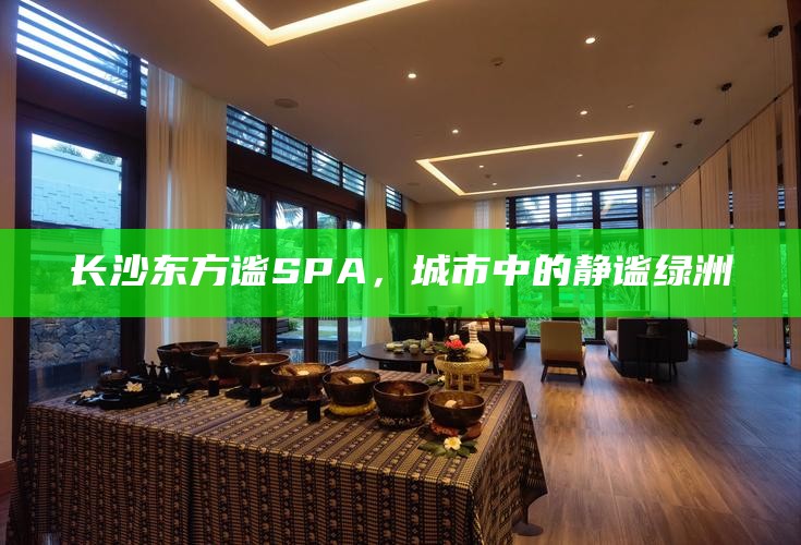 长沙东方谧SPA，城市中的静谧绿洲，享受自然与放松的完美融合